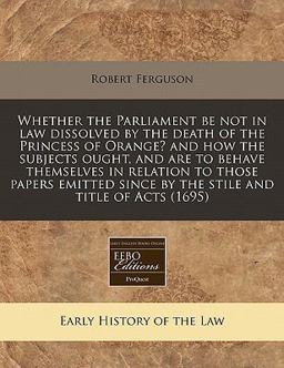Whether the Parliament be not in law dissolved by the death of the Princess of Orange? and how the subjects ought, and are to behave themselves in relation to those papers emitted since by the stile and title of Acts (1695)