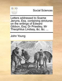 Letters Addressed to Soame Jenyns, Esq Containing Strictures on the Writings of Edward Gibbon, Esq; Dr Priestley, Mr Theophilus Lindsay, and C and C