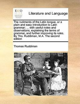The Rudiments of the Latin Tongue, or a Plain and Easy Introduction to Latin Grammar; with Useful Notes and Observations, Explaining the Terms Of