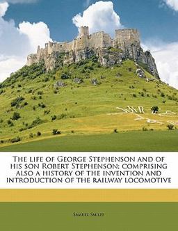 The life of George Stephenson and of his son Robert Stephenson; comprising also a history of the invention and introduction of the railway Locomotive
