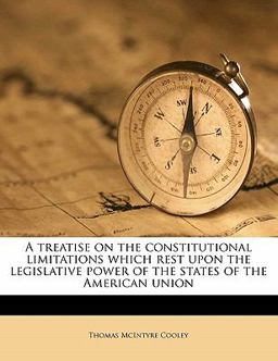 A Treatise on the Constitutional Limitations Which Rest upon the Legislative Power of the States of the American Union A Treatise on the Constitutional Limitations Which Rest upon the Legislative Power of the States of the American Union