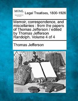 Memoir, correspondence, and miscellanies : from the papers of Thomas Jefferson / edited by Thomas Jefferson Randolph. Volume 4 Of 4