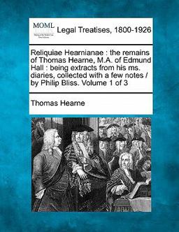 Reliquiae Hearnianae : the remains of Thomas Hearne, M. A. of Edmund Hall : being extracts from his ms. diaries, collected with a few notes / by Philip Bliss. Volume 1 Of 3