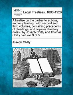 A treatise on the parties to actions, and on pleading : with second and third volumes, containing precedents of pleadings, and copious directory notes / by Joseph Chitty and Thomas Chitty. Volume 3 Of 3