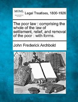 The poor law : comprising the whole of the law of settlement, relief, and removal of the poor : with Forms