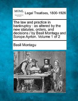The law and practice in bankruptcy : as altered by the new statutes, orders, and decisions / by Basil Montagu and Scrope Ayrton. Volume 1 Of 2