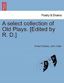 A Select Collection of Old Plays [Edited by R D ]