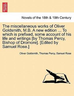 The Miscellaneous Works of Oliver Goldsmith, M B a New Edition to Which Is Prefixed, Some Account of His Life and Writings [by Thomas Percy, Bish
