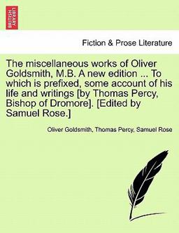 The Miscellaneous Works of Oliver Goldsmith, M B a New Edition to Which Is Prefixed, Some Account of His Life and Writings [by Thomas Percy, Bish