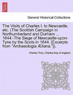 The Visits of Charles I to Newcastle, etc (the Scottish Campaign in Northumberland and Durham 1644 -the Siege of Newcastle-upon-Tyne by the Scot