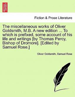 The Miscellaneous Works of Oliver Goldsmith, M B a New Edition to Which Is Prefixed, Some Account of His Life and Writings [by Thomas Percy, Bish