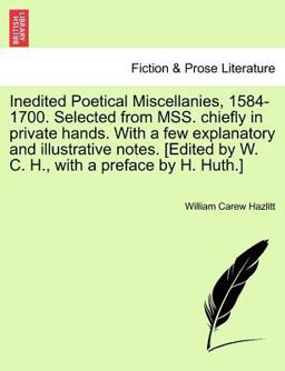 Inedited Poetical Miscellanies, 1584-1700 Selected from Mss Chiefly in Private Hands with a Few Explanatory and Illustrative Notes [Edited by W C
