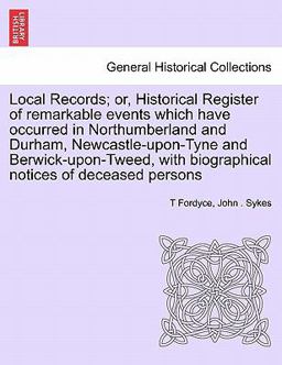 Local Records; or, Historical Register of Remarkable Events Which Have Occurred in Northumberland and Durham, Newcastle-upon-Tyne and Berwick-upon-Twe Local Records; or, Historical Register of Remarkable Events Which Have Occurred in Northumberland and Durham, Newcastle-upon-Tyne and Berwick-upon-Twe