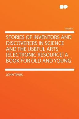Stories of Inventors and Discoverers in Science and the Useful Arts [Electronic Resource] a Book for Old and Young