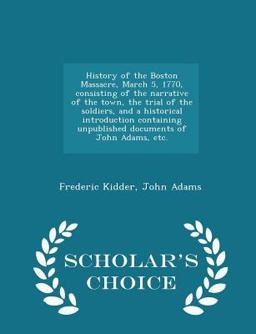 History of the Boston Massacre, March 5, 1770, Consisting of the Narrative of the Town, the Trial of the Soldiers, and a Historical Introduction Containing Unpublished Documents of John Adams, etc. - Scholar's Choice Edition