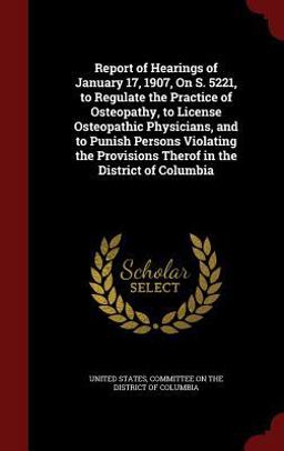 Report of Hearings of January 17, 1907, on S. 5221, to Regulate the Practice of Osteopathy, to License Osteopathic Physicians, and to Punish Persons Violating the Provisions Therof in the District of Columbia
