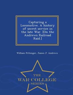 Capturing a Locomotive. a History of Secret Service in the Late War. [on the Andrews Railroad Raid. ] - War College Series