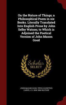 On the Nature of Things; a Philosophical Poem in Six Books. Literally Translated into English Prose by John Selby Watson; to Which Is Adjoined the Poetical Version of John Mason Good