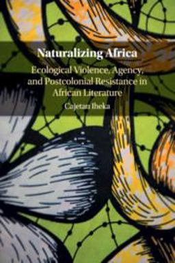 Naturalizing Africa Ecological Violence, Agency, and Postcolonial Resistance in African Literature  9781316648643 Front Cover