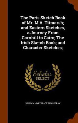 The Paris Sketch Book of Mr. M. A. Titmarsh; and Eastern Sketches, a Journey from Cornhill to Cairo; the Irish Sketch Book; and Character Sketches;