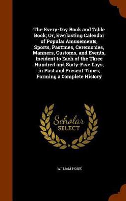 The Every-Day Book and Table Book; or, Everlasting Calendar of Popular Amusements, Sports, Pastimes, Ceremonies, Manners, Customs, and Events, Incident to Each of the Three Hundred and Sixty-Five Days, in Past and Present Times; Forming a Complete History