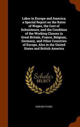 Labor in Europe and America; a Special Report on the Rates of Wages, the Cost of Subsistence, and the Condition of the Working Classes in Great Britain, France, Belgium, Germany, and Other Countries of Europe, Also in the United States and British America