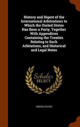 History and Digest of the International Arbitrations to Which the United States Has Been a Party, Together with Appendices Containing the Treaties Relating to Such Arbitations, and Historical and Legal Notes