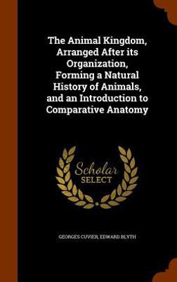 The Animal Kingdom, Arranged after Its Organization, Forming a Natural History of Animals, and an Introduction to Comparative Anatomy The Animal Kingdom, Arranged after Its Organization, Forming a Natural History of Animals, and an Introduction to Comparative Anatomy