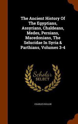 The Ancient History of the Egyptians, Assyrians, Chaldeans, Medes, Persians, Macedonians, the Selucidae in Syria & Parthians, Volumes 3-4