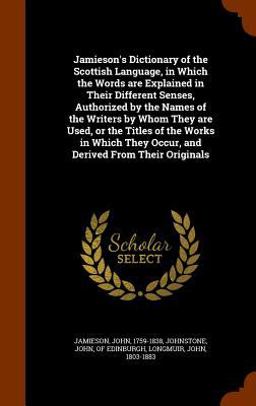 Jamieson's Dictionary of the Scottish Language, in Which the Words Are Explained in Their Different Senses, Authorized by the Names of the Writers by Whom They Are Used, or the Titles of the Works in Which They Occur, and Derived from Their Originals