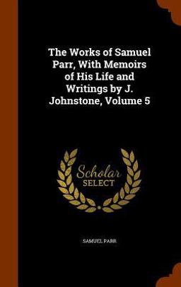 The Works of Samuel Parr, with Memoirs of His Life and Writings by J. Johnstone, Volume 5 The Works of Samuel Parr, with Memoirs of His Life and Writings by J. Johnstone, Volume 5