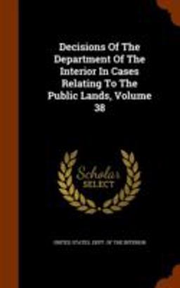Decisions of the Department of the Interior in Cases Relating to the Public Lands, Volume 38 Decisions of the Department of the Interior in Cases Relating to the Public Lands, Volume 38