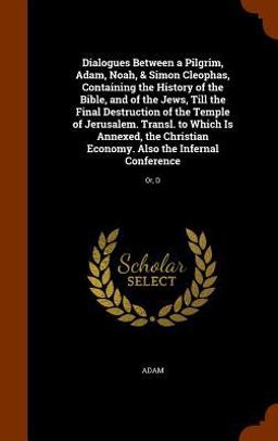 Dialogues Between a Pilgrim, Adam, Noah, & Simon Cleophas, Containing the History of the Bible, and of the Jews, till the Final Destruction of the Temple of Jerusalem. Transl. to Which Is Annexed, the Christian Economy. Also the Infernal Conference Dialogues Between a Pilgrim, Adam, Noah, & Simon Cleophas, Containing the History of the Bible, and of the Jews, till the Final Destruction of the Temple of Jerusalem. Transl. to Which Is Annexed, the Christian Economy. Also the Infernal Conference