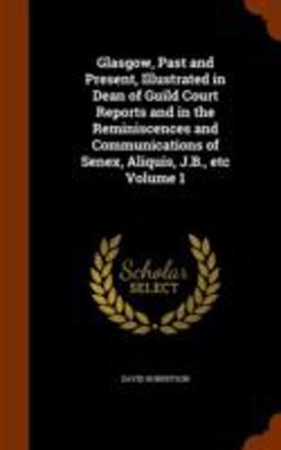 Glasgow, Past and Present, Illustrated in Dean of Guild Court Reports and in the Reminiscences and Communications of Senex, Aliquis, J. B. , etc Volume 1