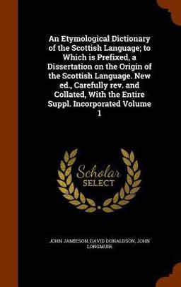 An Etymological Dictionary of the Scottish Language; to Which Is Prefixed, a Dissertation on the Origin of the Scottish Language. New Ed. , Carefully REV. and Collated, with the Entire Suppl. Incorporated Volume 1
