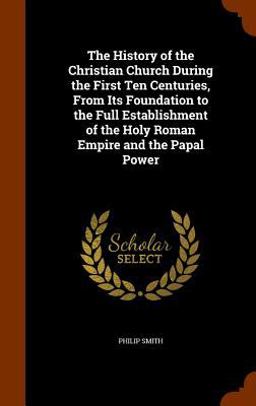 The History of the Christian Church During the First Ten Centuries, from Its Foundation to the Full Establishment of the Holy Roman Empire and the Papal Power