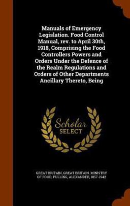 Manuals of Emergency Legislation. Food Control Manual, REV. to April 30th, 1918, Comprising the Food Controllers Powers and Orders under the Defence of the Realm Regulations and Orders of Other Departments Ancillary Thereto, Being
