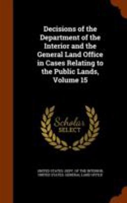Decisions of the Department of the Interior and the General Land Office in Cases Relating to the Public Lands, Volume 15 Decisions of the Department of the Interior and the General Land Office in Cases Relating to the Public Lands, Volume 15