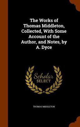 The Works of Thomas Middleton, Collected, with Some Account of the Author, and Notes, by A. Dyce