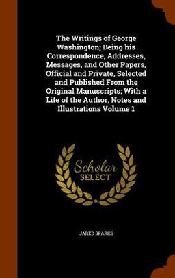 The Writings of George Washington; Being His Correspondence, Addresses, Messages, and Other Papers, Official and Private, Selected and Published from the Original Manuscripts; with a Life of the Author, Notes and Illustrations Volume 1