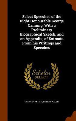 Select Speeches of the Right Honourable George Canning; with a Preliminary Biographical Sketch, and an Appendix, of Extracts from His Writings and Speeches