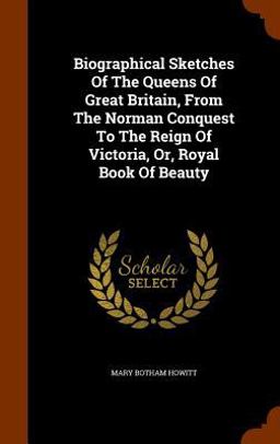 Biographical Sketches of the Queens of Great Britain, from the Norman Conquest to the Reign of Victoria, or, Royal Book of Beauty