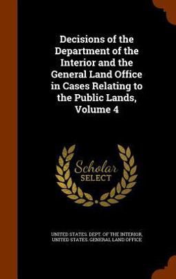 Decisions of the Department of the Interior and the General Land Office in Cases Relating to the Public Lands, Volume 4 Decisions of the Department of the Interior and the General Land Office in Cases Relating to the Public Lands, Volume 4