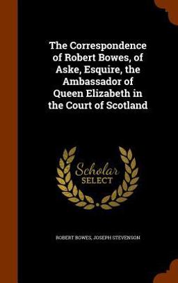 The Correspondence of Robert Bowes, of Aske, Esquire, the Ambassador of Queen Elizabeth in the Court of Scotland The Correspondence of Robert Bowes, of Aske, Esquire, the Ambassador of Queen Elizabeth in the Court of Scotland