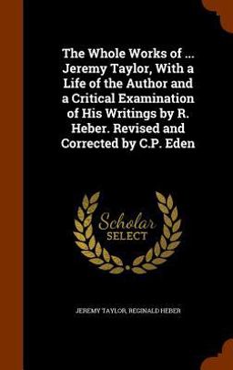 The Whole Works of ... Jeremy Taylor, with a Life of the Author and a Critical Examination of His Writings by R. Heber. Revised and Corrected by C. P. Eden