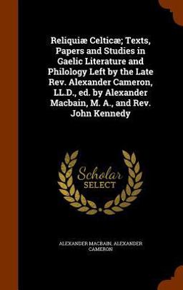 Reliquiae Celticae; Texts, Papers and Studies in Gaelic Literature and Philology Left by the Late REV. Alexander Cameron, LL. D. , Ed. by Alexander Macbain, M. A. , and REV. John Kennedy