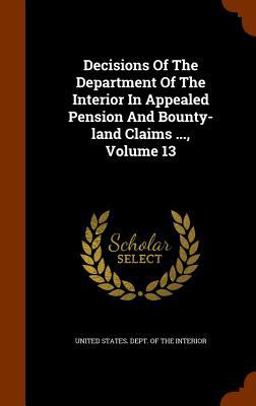 Decisions of the Department of the Interior in Appealed Pension and Bounty-Land Claims ... , Volume 13 Decisions of the Department of the Interior in Appealed Pension and Bounty-Land Claims ... , Volume 13