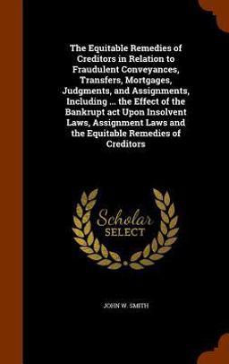 The Equitable Remedies of Creditors in Relation to Fraudulent Conveyances, Transfers, Mortgages, Judgments, and Assignments, Including ... the Effect of the Bankrupt ACT upon Insolvent Laws, Assignment Laws and the Equitable Remedies of Creditors