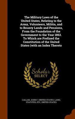 The Military Laws of the United States, Relating to the Army, Volunteers, Militia, and to Bounty Lands and Pensions, from the Foundation of the Government to the Year 1863. to Which Are Prefixed the Constitution of the United States (with an Index Thereto