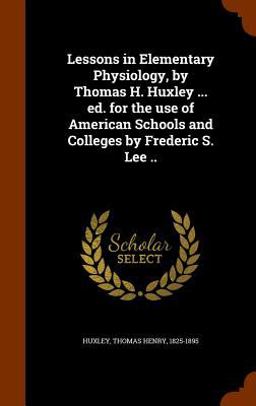 Lessons in Elementary Physiology, by Thomas H. Huxley ... Ed. for the Use of American Schools and Colleges by Frederic S. Lee . .
